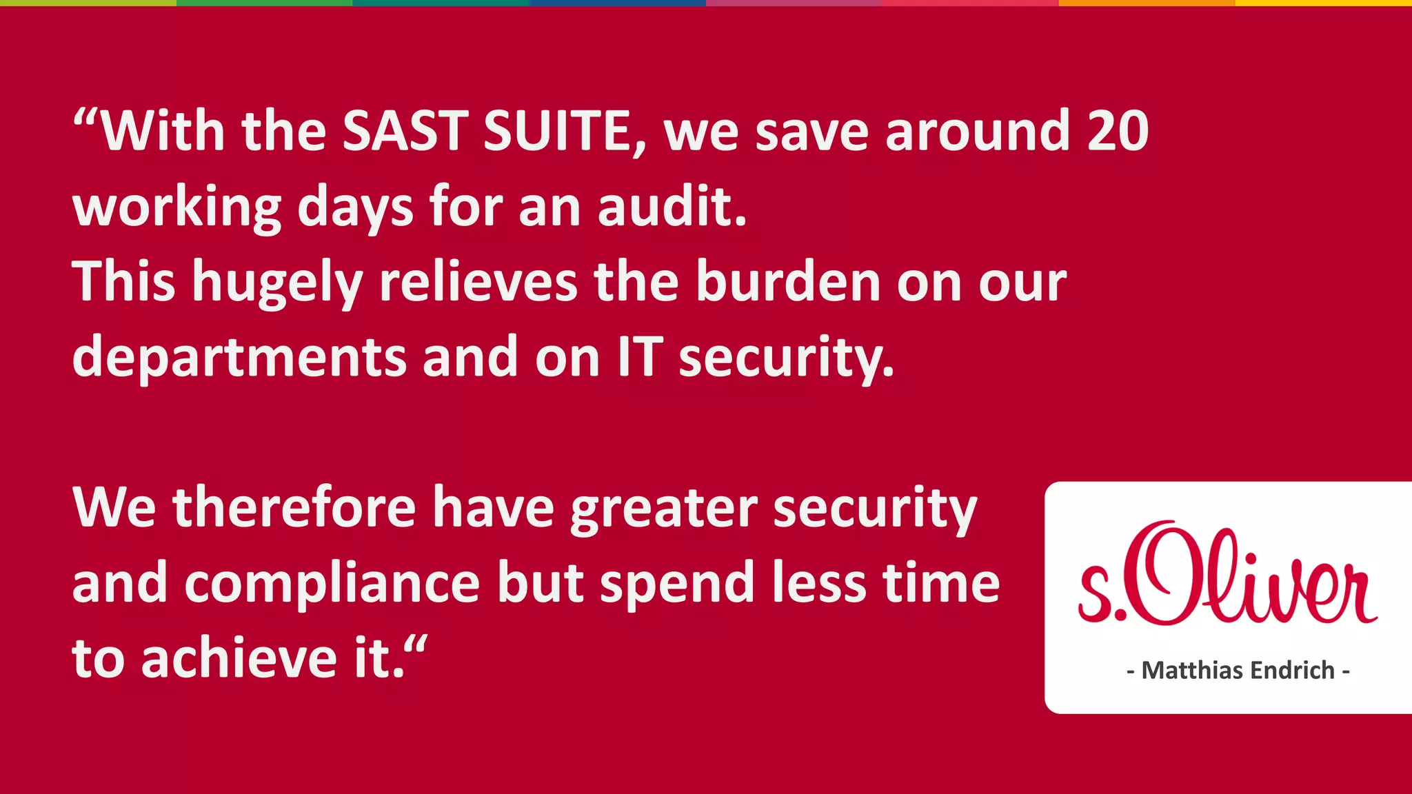 “With the SAST SUITE, we save around 20
working days for an audit.
This hugely relieves the burden on our
departments and on IT security.
We therefore have greater security
and compliance but spend less time
to achieve it.“ - Matthias Endrich -
 
