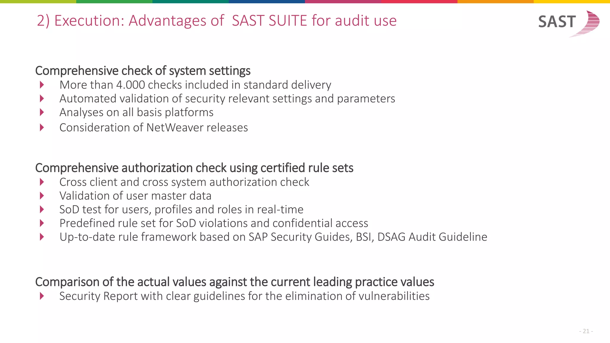 Comprehensive check of system settings
 More than 4.000 checks included in standard delivery
 Automated validation of security relevant settings and parameters
 Analyses on all basis platforms
 Consideration of NetWeaver releases
2) Execution: Advantages of SAST SUITE for audit use
- 21 -
Comprehensive authorization check using certified rule sets
 Cross client and cross system authorization check
 Validation of user master data
 SoD test for users, profiles and roles in real-time
 Predefined rule set for SoD violations and confidential access
 Up-to-date rule framework based on SAP Security Guides, BSI, DSAG Audit Guideline
Comparison of the actual values against the current leading practice values
 Security Report with clear guidelines for the elimination of vulnerabilities
 
