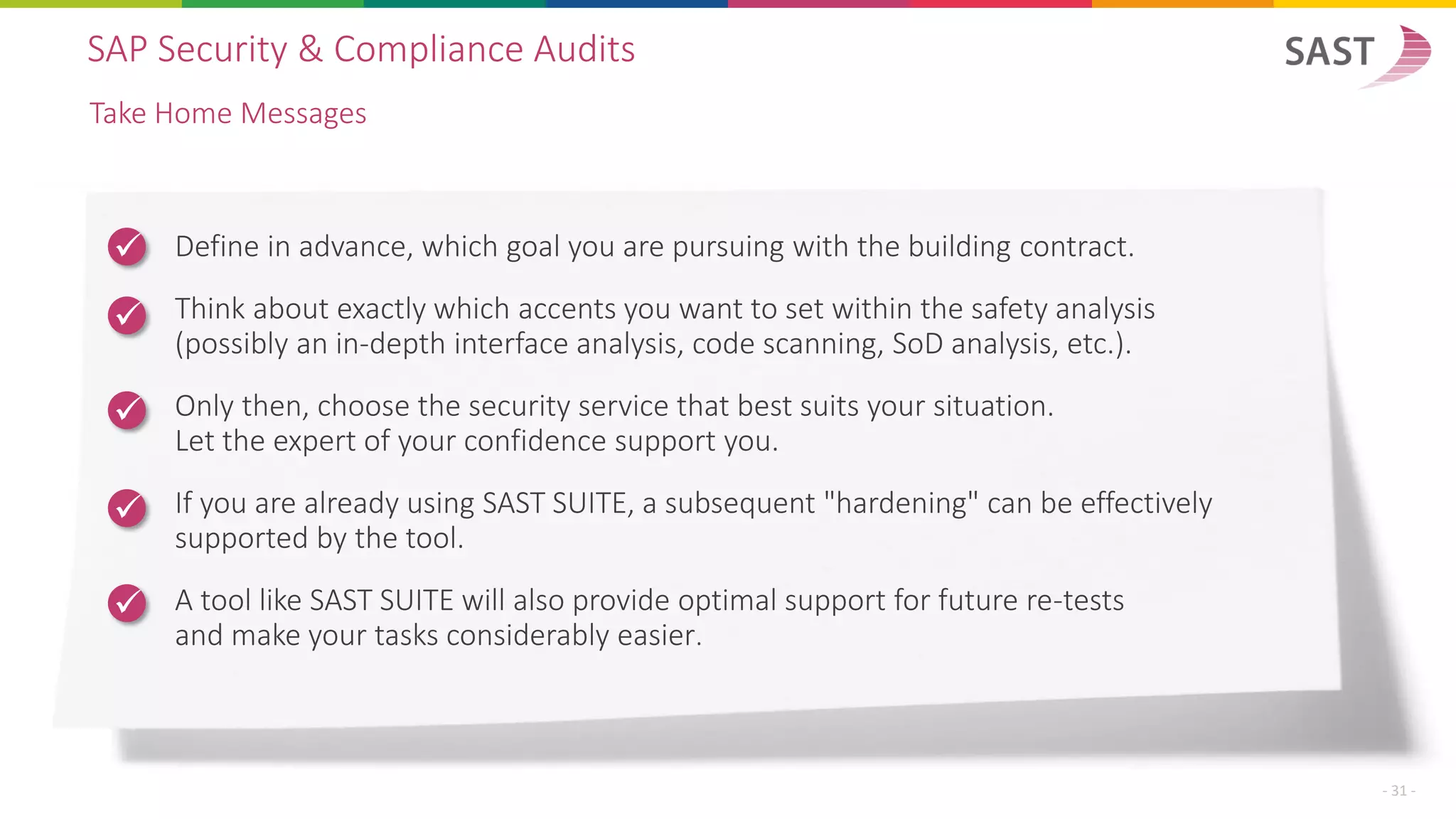 Define in advance, which goal you are pursuing with the building contract.
Think about exactly which accents you want to set within the safety analysis
(possibly an in-depth interface analysis, code scanning, SoD analysis, etc.).
Only then, choose the security service that best suits your situation.
Let the expert of your confidence support you.
If you are already using SAST SUITE, a subsequent "hardening" can be effectively
supported by the tool.
A tool like SAST SUITE will also provide optimal support for future re-tests
and make your tasks considerably easier.
SAP Security & Compliance Audits
Take Home Messages
- 31 -
✓
✓
✓
✓
✓
 