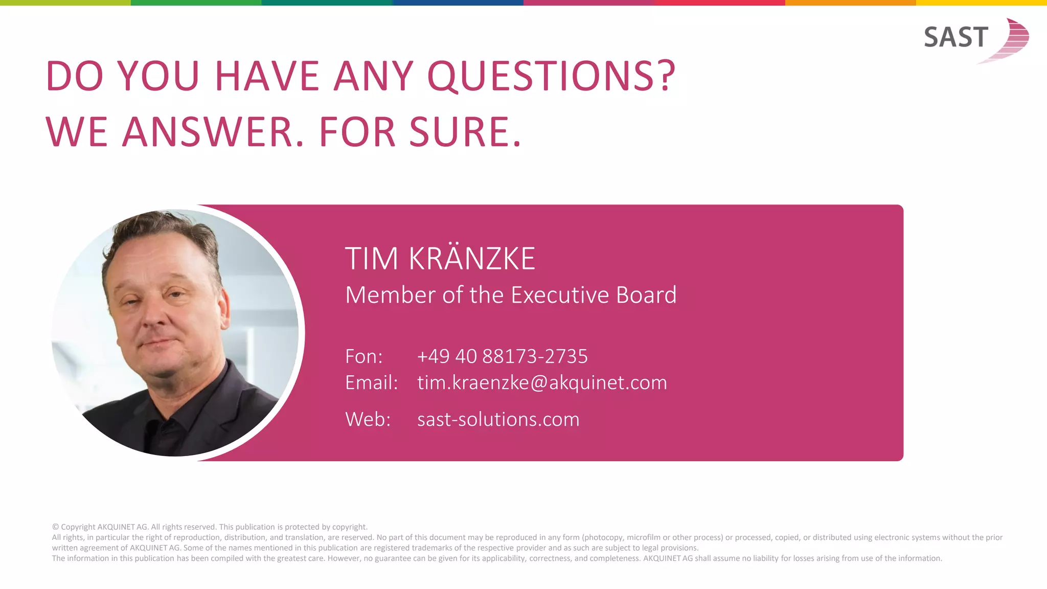 DO YOU HAVE ANY QUESTIONS?
WE ANSWER. FOR SURE.
© Copyright AKQUINET AG. All rights reserved. This publication is protected by copyright.
All rights, in particular the right of reproduction, distribution, and translation, are reserved. No part of this document may be reproduced in any form (photocopy, microfilm or other process) or processed, copied, or distributed using electronic systems without the prior
written agreement of AKQUINET AG. Some of the names mentioned in this publication are registered trademarks of the respective provider and as such are subject to legal provisions.
The information in this publication has been compiled with the greatest care. However, no guarantee can be given for its applicability, correctness, and completeness. AKQUINET AG shall assume no liability for losses arising from use of the information.
TIM KRÄNZKE
Member of the Executive Board
Fon: +49 40 88173-2735
Email: tim.kraenzke@akquinet.com
Web: sast-solutions.com
 