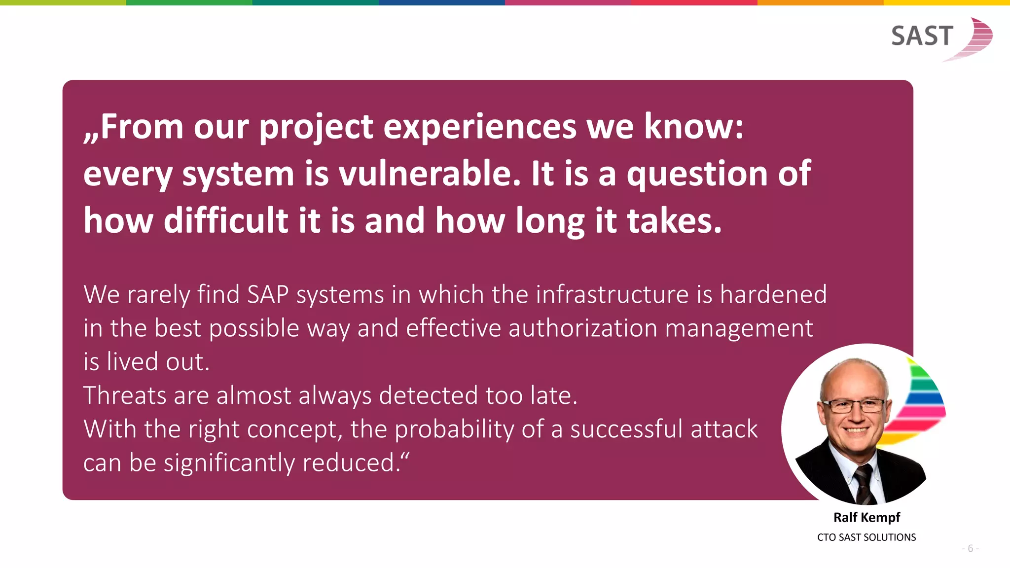 „From our project experiences we know:
every system is vulnerable. It is a question of
how difficult it is and how long it takes.
We rarely find SAP systems in which the infrastructure is hardened
in the best possible way and effective authorization management
is lived out.
Threats are almost always detected too late.
With the right concept, the probability of a successful attack
can be significantly reduced.“
Ralf Kempf
CTO SAST SOLUTIONS
- 6 -
 
