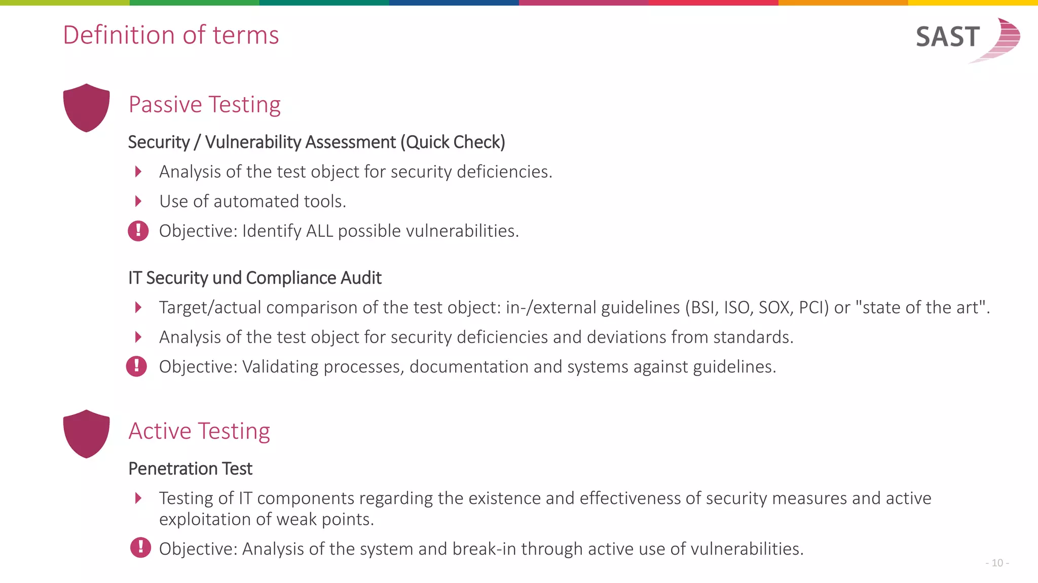 Passive Testing
Security / Vulnerability Assessment (Quick Check)
 Analysis of the test object for security deficiencies.
 Use of automated tools.
Objective: Identify ALL possible vulnerabilities.
IT Security und Compliance Audit
 Target/actual comparison of the test object: in-/external guidelines (BSI, ISO, SOX, PCI) or "state of the art".
 Analysis of the test object for security deficiencies and deviations from standards.
Objective: Validating processes, documentation and systems against guidelines.
Definition of terms
- 10 -
!
!
Active Testing
Penetration Test
 Testing of IT components regarding the existence and effectiveness of security measures and active
exploitation of weak points.
Objective: Analysis of the system and break-in through active use of vulnerabilities.!
 