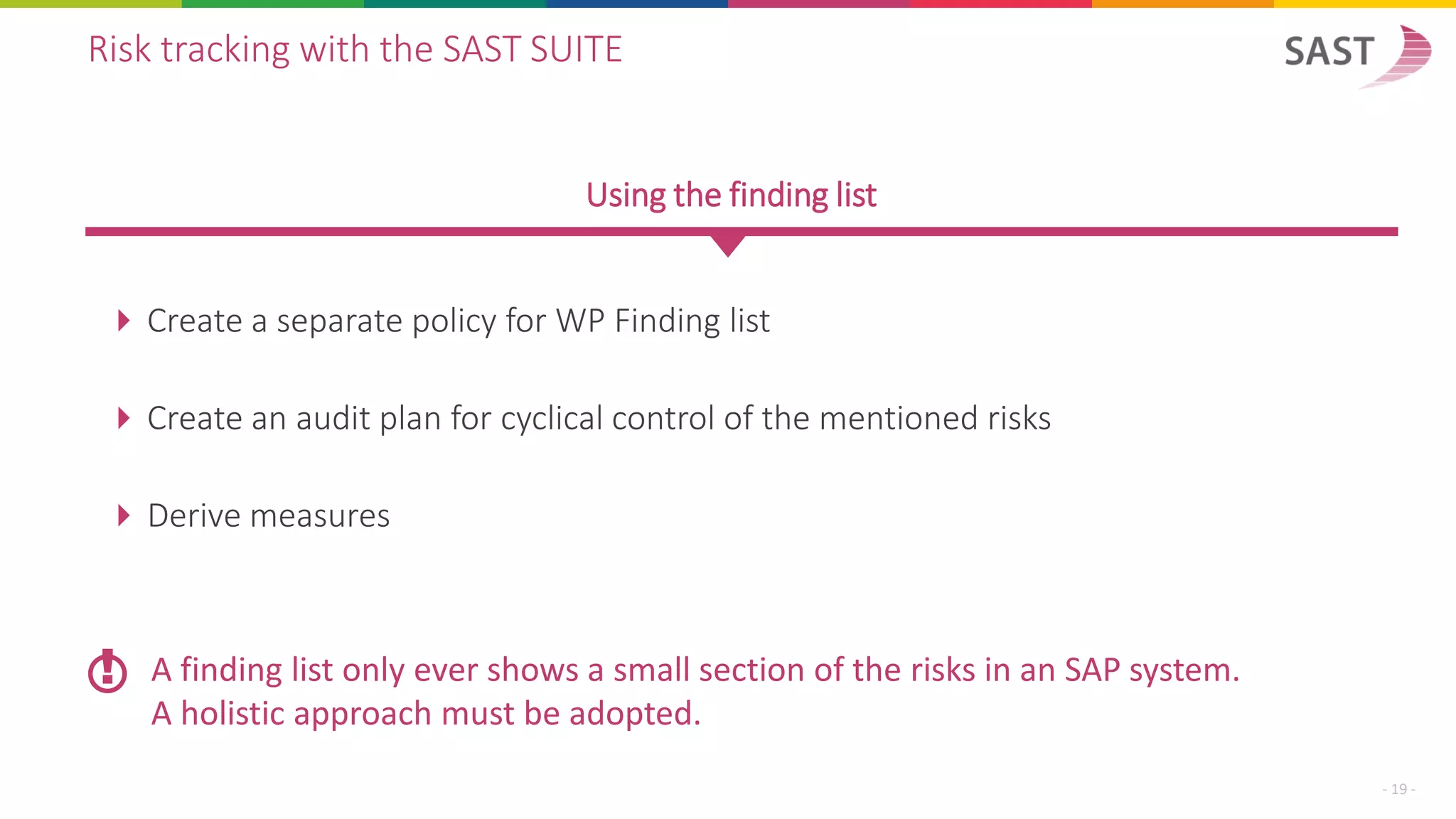  Create a separate policy for WP Finding list
 Create an audit plan for cyclical control of the mentioned risks
 Derive measures
Risk tracking with the SAST SUITE
Using the finding list
A finding list only ever shows a small section of the risks in an SAP system.
A holistic approach must be adopted.
!
- 19 -
 