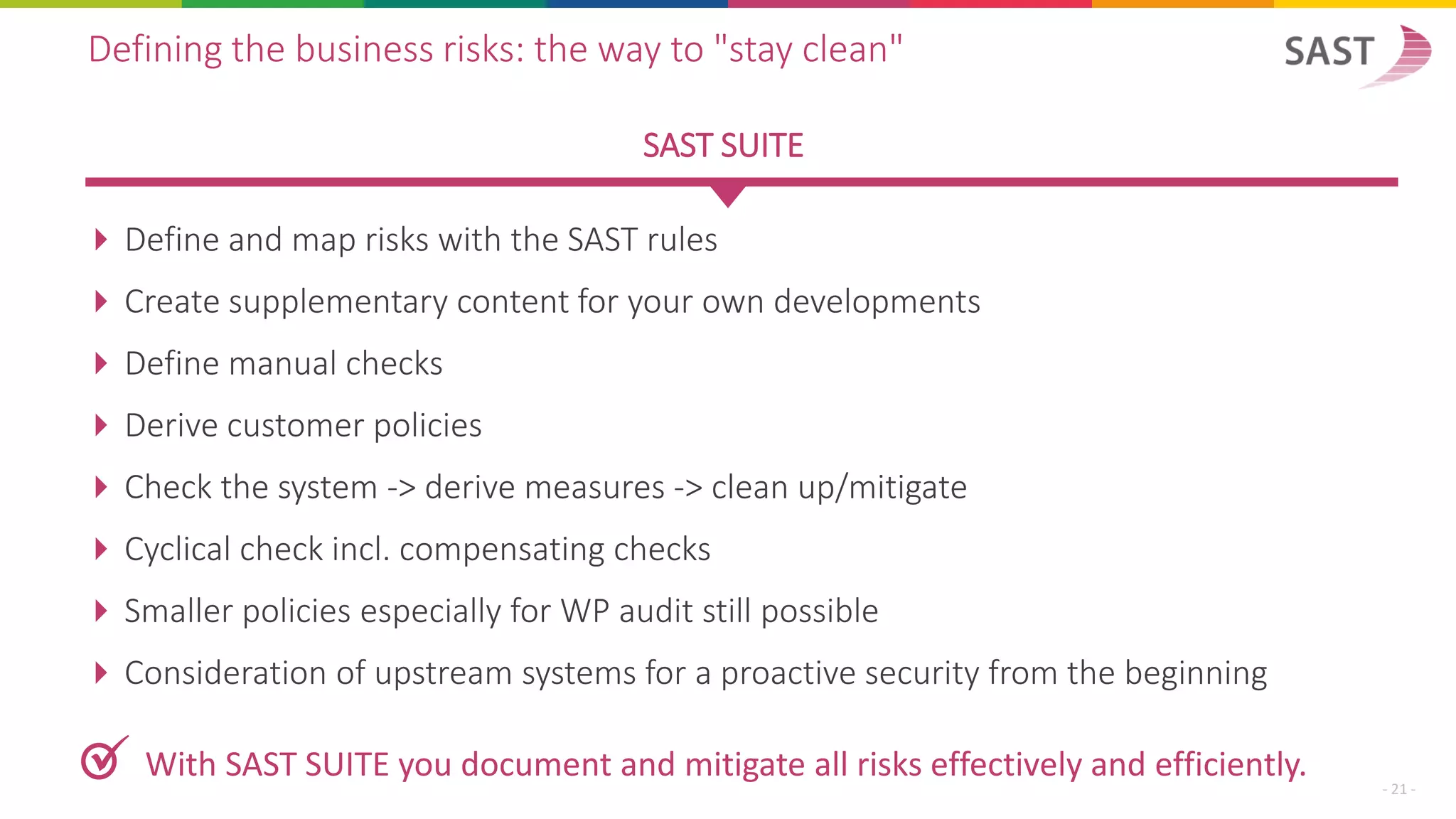  Define and map risks with the SAST rules
 Create supplementary content for your own developments
 Define manual checks
 Derive customer policies
 Check the system -> derive measures -> clean up/mitigate
 Cyclical check incl. compensating checks
 Smaller policies especially for WP audit still possible
 Consideration of upstream systems for a proactive security from the beginning
Defining the business risks: the way to "stay clean"
SAST SUITE
✓ With SAST SUITE you document and mitigate all risks effectively and efficiently.
- 21 -
 