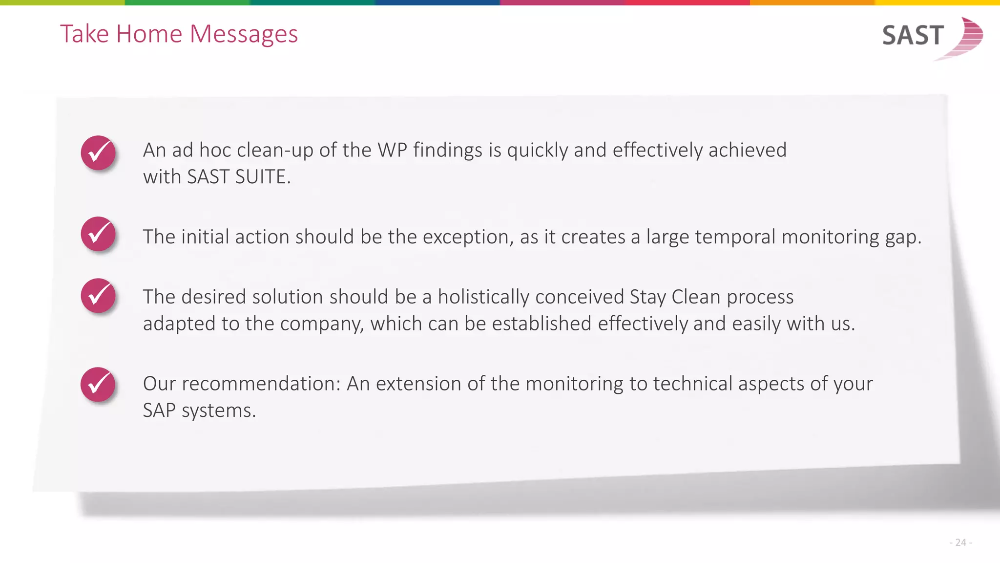 Take Home Messages
An ad hoc clean-up of the WP findings is quickly and effectively achieved
with SAST SUITE.
The initial action should be the exception, as it creates a large temporal monitoring gap.
The desired solution should be a holistically conceived Stay Clean process
adapted to the company, which can be established effectively and easily with us.
Our recommendation: An extension of the monitoring to technical aspects of your
SAP systems.
✓
✓
✓
✓
- 24 -
 