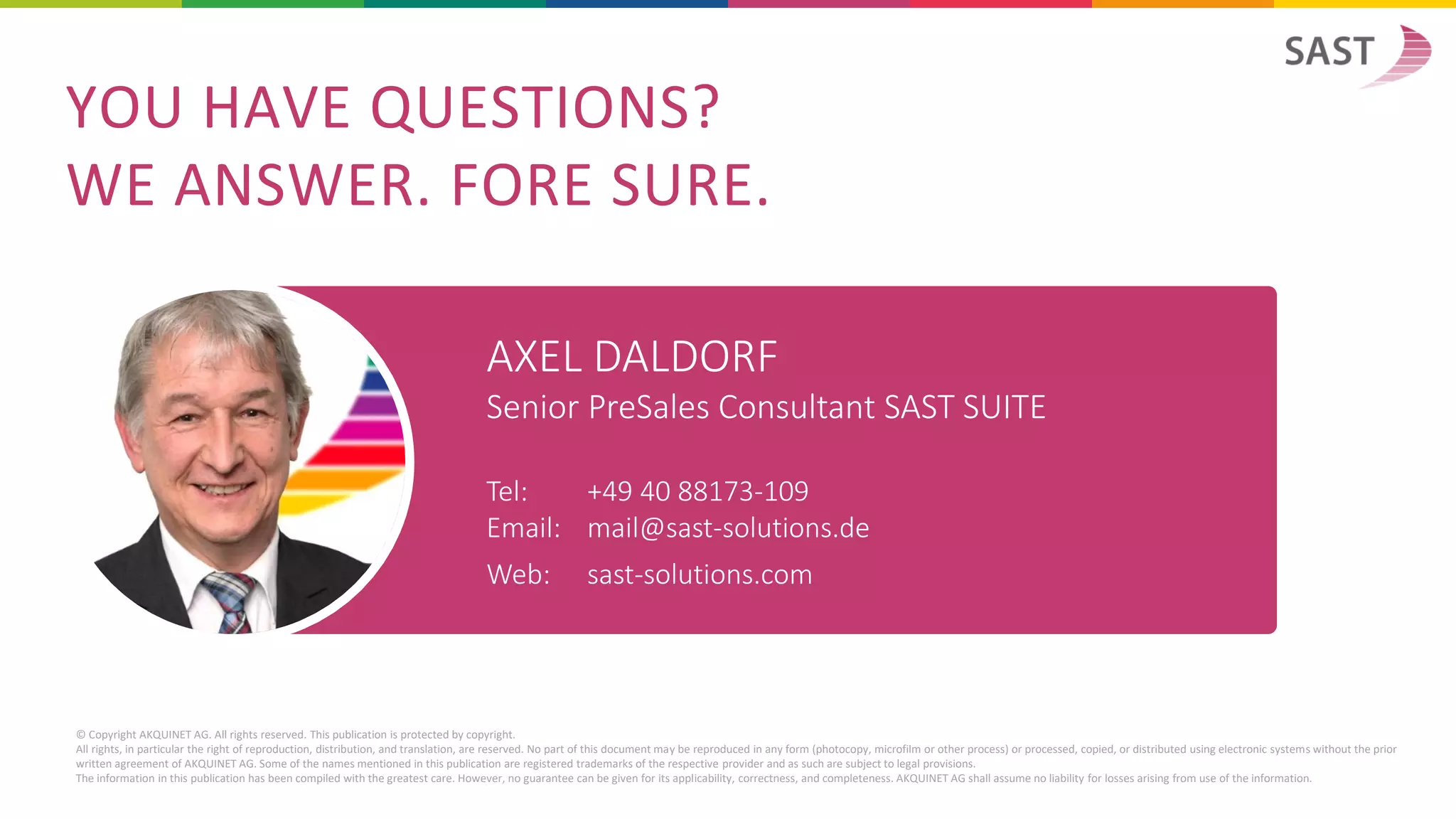 AXEL DALDORF
Senior PreSales Consultant SAST SUITE
Tel: +49 40 88173-109
Email: mail@sast-solutions.de
Web: sast-solutions.com
© Copyright AKQUINET AG. All rights reserved. This publication is protected by copyright.
All rights, in particular the right of reproduction, distribution, and translation, are reserved. No part of this document may be reproduced in any form (photocopy, microfilm or other process) or processed, copied, or distributed using electronic systems without the prior
written agreement of AKQUINET AG. Some of the names mentioned in this publication are registered trademarks of the respective provider and as such are subject to legal provisions.
The information in this publication has been compiled with the greatest care. However, no guarantee can be given for its applicability, correctness, and completeness. AKQUINET AG shall assume no liability for losses arising from use of the information.
YOU HAVE QUESTIONS?
WE ANSWER. FORE SURE.
 
