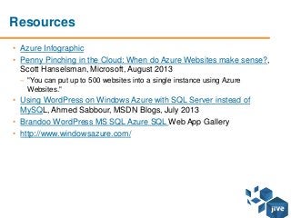 Resources
• Azure Infographic
• Penny Pinching in the Cloud: When do Azure Websites make sense?,
Scott Hanselsman, Microsoft, August 2013
– "You can put up to 500 websites into a single instance using Azure
Websites."
• Using WordPress on Windows Azure with SQL Server instead of
MySQL, Ahmed Sabbour, MSDN Blogs, July 2013
• Brandoo WordPress MS SQL Azure SQL Web App Gallery
• http://www.windowsazure.com/
 
