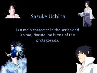 SasukeUchiha. Is a main character in the series and anime, Naruto. he is one of the protagonists. 