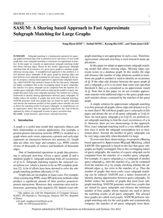 IEICE TRANS. INF. & SYST., VOL.Exx–??, NO.xx XXXX 200x
1
PAPER
SASUM: A Sharing based Approach to Fast Approximate
Subgraph Matching for Large Graphs
Song-Hyon KIM†a)
, Student Member, Inchul SONG†
, Kyong-Ha LEE†
, and Yoon-Joon LEE†
, Nonmembers
SUMMARY Subgraph matching is a fundamental operation for query-
ing graph-structured data. Due to potential errors and noises in real world
graph data, exact subgraph matching is sometimes not appropriate in prac-
tice. In this paper we consider an approximate subgraph matching model
that allows missing edges. Based on this model, approximate subgraph
matching ﬁnds all occurrences of a given query graph in a database graph,
allowing missing edges. A straightforward approach to this problem is to
ﬁrst generate query subgraphs of the query graph by deleting edges and
then perform exact subgraph matching for each query subgraph. In this pa-
per we propose a sharing based approach to approximate subgraph match-
ing, called SASUM. Our method is based on the fact that query subgraphs
are highly overlapped. Due to this overlapping nature of query subgraphs,
the matches of a query subgraph can be computed from the matches of a
smaller query subgraph, which results in reducing the number of query sub-
graphs that need costly exact subgraph matching. Our method uses a lattice
framework to identify sharing opportunities between query subgraphs. To
further reduce the number of graphs that need exact subgraph matching,
SASUM generates small base graphs that are shared by query subgraphs
and chooses the minimum number of base graphs whose matches are used
to derive the matching results of all query subgraphs. A comprehensive set
of experiments shows that our approach outperforms the state-of-the-art
approach by orders of magnitude in terms of query execution time.
key words: graph database, approximate subgraph matching
1. Introduction
A graph is a useful data model that represents objects and
their relationships in various applications. For example, a
protein-protein interaction network (PPIN) is modeled as a
graph where each vertex represents a protein and each edge
represents an interaction between two proteins [1]. Graph
data are often very large and complex, e.g., PPIN consists
of tens of thousands of vertices and hundreds of thousands
edges.
One of fundamental operations in graph data process-
ing is subgraph matching. Given a query graph Q and a
database graph G, subgraph matching ﬁnds all occurrences
of Q in G. Subgraph matching requires the subgraph iso-
morphism test, which is known to be an NP-complete prob-
lem [2]. A lot of eﬀorts have been devoted to solve the sub-
graph matching problem eﬃciently [3–8].
Graph data are incomplete in many cases. For example,
when constructing PPIN, many PPI detection methods today
produce a signiﬁcant amount of false positive protein-to-
protein interactions. Moreover, they sometimes miss real in-
teractions, generating false negatives [9]. Indeed, exact sub-
†
The authors are with the Department of Computer Science,
KAIST, 291 Daehak-ro, Yuseong-gu, Daejeon 305-701, Republic
of Korea.
a) E-mail: songhyon.kim@kaist.ac.kr
DOI: 10.1587/transinf.E0.D.1
graph matching is not appropriate in such a case. Therefore,
approximate subgraph matching is used instead in many ap-
plications.
In this paper we adopt an approximate subgraph match-
ing model that allows missing edges. Missing edges rep-
resent noises in a database graph. In this model, the edge
edit distance (the number of edge deletions needed to trans-
form one graph to another) is used to identify an occurrence
of Q. If the edge edit distance between the query graph Q
and a subgraph g of G is no more than some user-speciﬁed
threshold θ, then g is considered as an approximate match
of Q. Note that in this paper we do not consider approxi-
mate matches with additional edges to the query graph since
such matches always contained by the matches of the query
graph.
A simple solution for approximate subgraph matching
is to ﬁrst generate all graphs whose edge edit distance to Q is
no more than θ. We call these graphs query subgraphs in this
paper and denote the set of all query subgraphs as S (Q, θ).
Next, for each query subgraph q in S (Q, θ), we perform ex-
act subgraph matching to ﬁnd the exact occurrences of q in
G. However, there are two shortcomings in this approach.
First, exact subgraph matching itself is a very diﬃcult prob-
lem since it needs the subgraph isomorphism test as men-
tioned above. Second, the number of query subgraphs can
be very large especially when threshold θ is large.
To overcome these shortcomings, we propose a Sharing
based approach to Approximate SUgraph Matching, called
SASUM. Our approach is based on the fact that query sub-
graphs are highly overlapped. Due to this overlapping nature
of query subgraphs, the matches of a query subgraph can be
computed from the matches of a smaller query subgraph.
For example, if a query subgraph qi is a subgraph of another
query subgraph qj, then the matches of qj can be computed
from the matches of qi by simply checking whether the ad-
ditional edges qj has exist in the matches of qi. Thus the
number of graphs that need costly exact subgraph match-
ing can be reduced. SASUM uses a lattice framework to
identify sharing opportunities between query subgraphs. To
further reduce the number of graphs that need exact sub-
graph matching, SASUM generates small base graphs that
are shared by query subgraphs and chooses the minimum
number of base graphs whose matches are used to derive
the matching results of all query subgraphs. The selected
base graphs are called seed graphs. SASUM performs sub-
graph matching only for the seed graphs and systematically
computes the matches of all query subgraphs from them.
Preprint submitted to the IEICE Transactions on Information and Systems on Oct 12, 2012
 