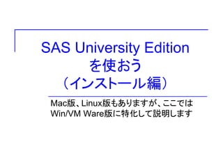 SAS University Edition 
を使おう 
（インストール編） 
Mac版、Linux版もありますが、ここでは 
Win/VM Ware版に特化して説明します 
 