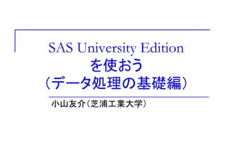 SAS University Edition
を使おう
（データ処理の基礎編）
小山友介（芝浦工業大学）
 