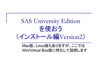 SAS University Edition
を使おう
（インストール編Version2）
Mac版、Linux版もありますが、ここでは
Win/Virtual Box版に特化して説明します
 