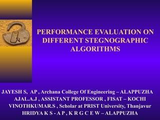 PERFORMANCE EVALUATION ON
              DIFFERENT STEGNOGRAPHIC
                    ALGORITHMS




JAYESH S, AP , Archana College Of Engineering – ALAPPUZHA
    AJAL.A.J , ASSISTANT PROFESSOR , FISAT – KOCHI
  VINOTHKUMAR.S , Scholar at PRIST University, Thanjavur
      HRIDYA K S - A P , K R G C E W – ALAPPUZHA
 