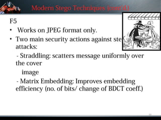 Modern Stego Techniques (cont’d.)

F5
• Works on JPEG format only.
• Two main security actions against steganalysis
  attacks:
  - Straddling: scatters message uniformly over
  the cover
    image
  - Matrix Embedding: Improves embedding
  efficiency (no. of bits/ change of BDCT coeff.)


                                                    10
 