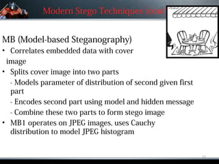 Modern Stego Techniques (cont’d.)


MB (Model-based Steganography)
• Correlates embedded data with cover
 image
• Splits cover image into two parts
  - Models parameter of distribution of second given first
  part
  - Encodes second part using model and hidden message
  - Combine these two parts to form stego image
• MB1 operates on JPEG images, uses Cauchy
  distribution to model JPEG histogram


                                                             11
 
