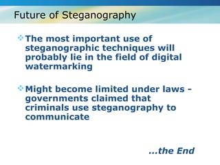 Future of Steganography

 The most important use of
  steganographic techniques will
  probably lie in the field of digital
  watermarking

 Might become limited under laws -
  governments claimed that
  criminals use steganography to
  communicate


                              ...the End
 