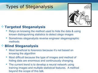 Types of Steganalysis



 Targeted Steganalysis
   Relys on knowing the method used to hide the data & using
    known distinguishing statistics to detect stego images
   Sometimes steganalysts reverse engineer steganographic
    methods
 Blind Steganalysis
   Most beneficial to forensics because it’s not based on
    knowing the algorithm
   Most difficult because the type of images and method of
    hiding data are enormous and continuously changing.
   The current trend is to develop a neural network using
    training images and multiple statistical features. A method
    beyond the scope of this talk.
 