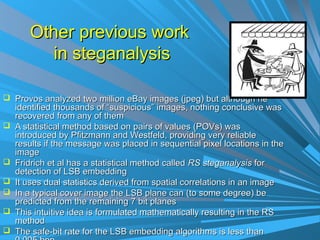 Other previous work
          in steganalysis

 Provos analyzed two million eBay images (jpeg) but although he
    identified thousands of “suspicious” images, nothing conclusive was
    recovered from any of them
   A statistical method based on pairs of values (POVs) was
    introduced by Pfitzmann and Westfeld, providing very reliable
    results if the message was placed in sequential pixel locations in the
    image
   Fridrich et al has a statistical method called RS steganalysis for
    detection of LSB embedding
   It uses dual statistics derived from spatial correlations in an image
   In a typical cover image the LSB plane can (to some degree) be
    predicted from the remaining 7 bit planes
   This intuitive idea is formulated mathematically resulting in the RS
    method
   The safe-bit rate for the LSB embedding algorithms is less than
 