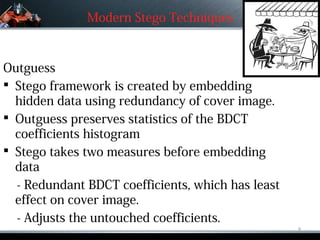 Modern Stego Techniques



Outguess
 Stego framework is created by embedding
  hidden data using redundancy of cover image.
 Outguess preserves statistics of the BDCT
  coefficients histogram
 Stego takes two measures before embedding
  data
  - Redundant BDCT coefficients, which has least
  effect on cover image.
  - Adjusts the untouched coefficients.
                                                   9
 