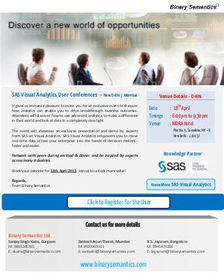 SAS Visual Analytics User Conferences – New Delhi | Mumbai                            Venue Details - Delhi
 It gives us immense pleasure to invite you for an exclusive event to discover
 how analytics can enable you to drive breakthrough business outcomes.
                                                                                  Date         : 18th April
 Attendees will discover how to use advanced analytics to make a difference       Timings      : 6:00 pm to 9:30 pm
 in their world and look at data in a completely new light.
                                                                                  Venue        : NIDRA Hotel
 The event will showcase an exclusive presentation and demo by experts                          Plot No. 9, Samalkha, NH – 8
 from SAS on Visual Analytics. SAS Visual Analytics empowers you to move                        New Delhi - 110037
 real-time data across your enterprise into the hands of decision makers -
 faster and easier.

 Network with peers during cocktail & dinner and be inspired by experts                     Knowledge Partner
 across many industries.

 Block your calendar for 18th April 2013. Join us to unlock more value!

 Regards,
 Team Binary Semantics                                                             Know More: SAS   Visual Analytics


                                               Click to Register for the User
                                                         Conference
                                              Contact us for more details
Binary Semantics Ltd.
Sanjay Singh Kaira, Gurgaon              Santosh Arjun Thorat, Mumbai            B.S. Jayaram, Bangalore
M: 9891265765                            M: 9920065511                           M: 9845470206
E: skaira@binarysemantics.com            E: santosht@binarysemantics.com         E: bsjayram@binarysemantics.com


                                          www.binarysemantics.com
 