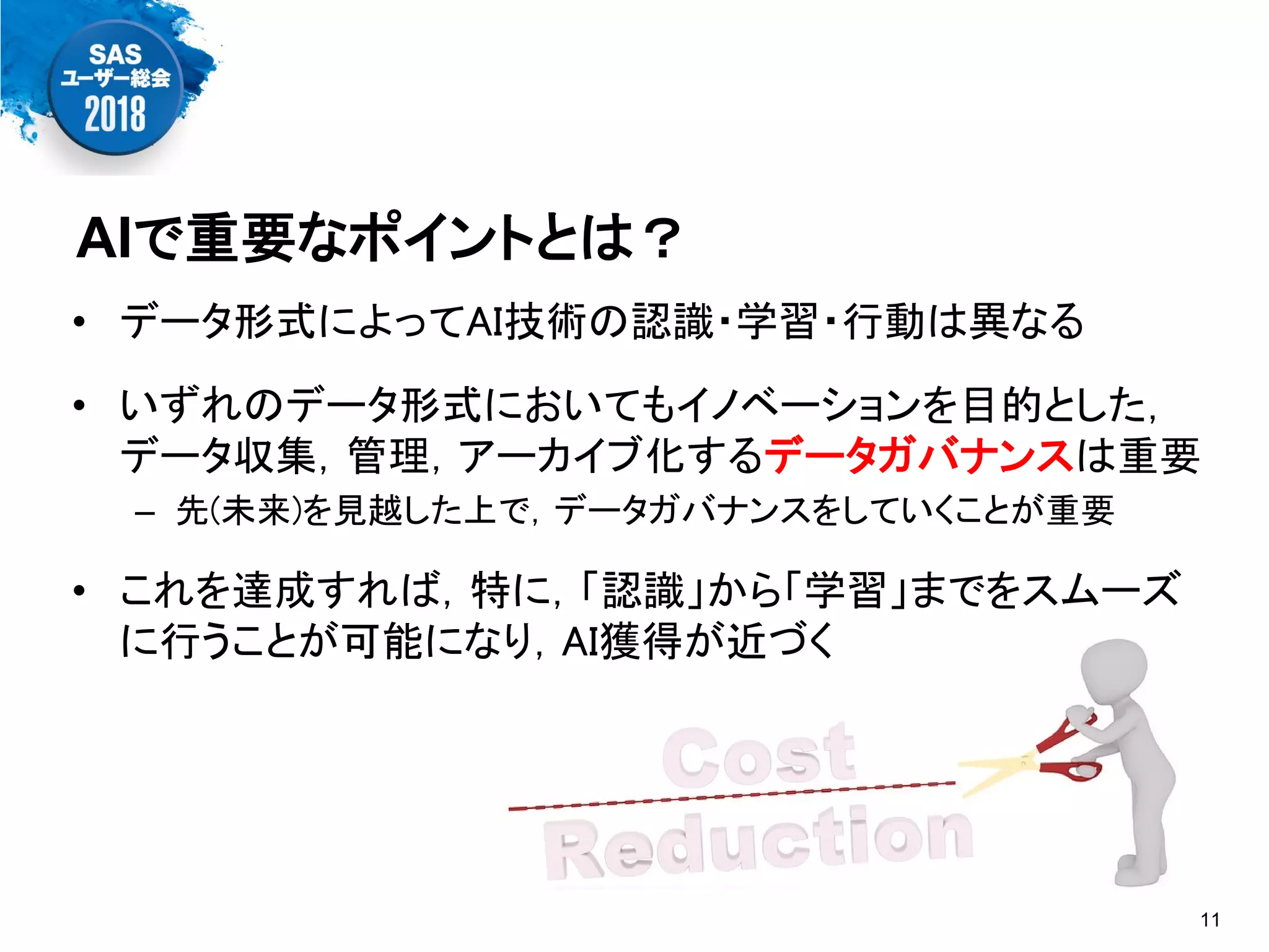 • データ形式によってAI技術の認識・学習・行動は異なる
• いずれのデータ形式においてもイノベーションを目的とした，
データ収集，管理，アーカイブ化するデータガバナンスは重要
– 先(未来)を見越した上で，データガバナンスをしていくことが重要
• これを達成すれば，特に，「認識」から「学習」までをスムーズ
に行うことが可能になり，AI獲得が近づく
AIで重要なポイントとは？
11
 