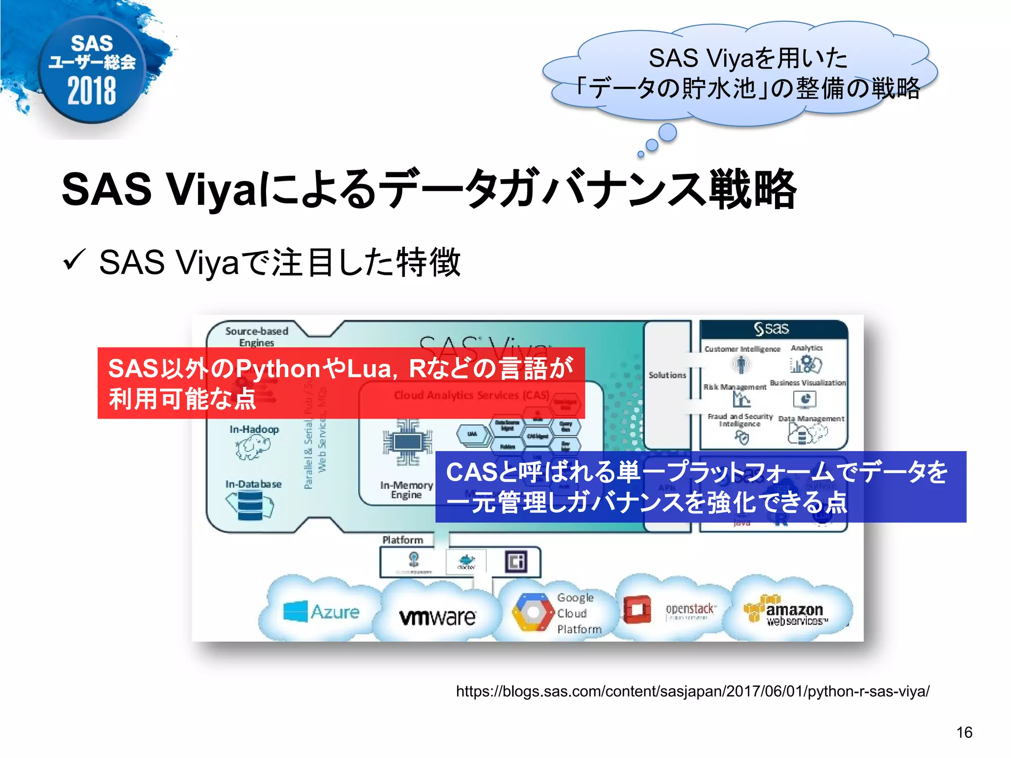 SAS Viyaによるデータガバナンス戦略
 SAS Viyaで注目した特徴
16
https://blogs.sas.com/content/sasjapan/2017/06/01/python-r-sas-viya/
CASと呼ばれる単一プラットフォームでデータを
一元管理しガバナンスを強化できる点
SAS以外のPythonやLua，Rなどの言語が
利用可能な点
SAS Viyaを用いた
「データの貯水池」の整備の戦略
 