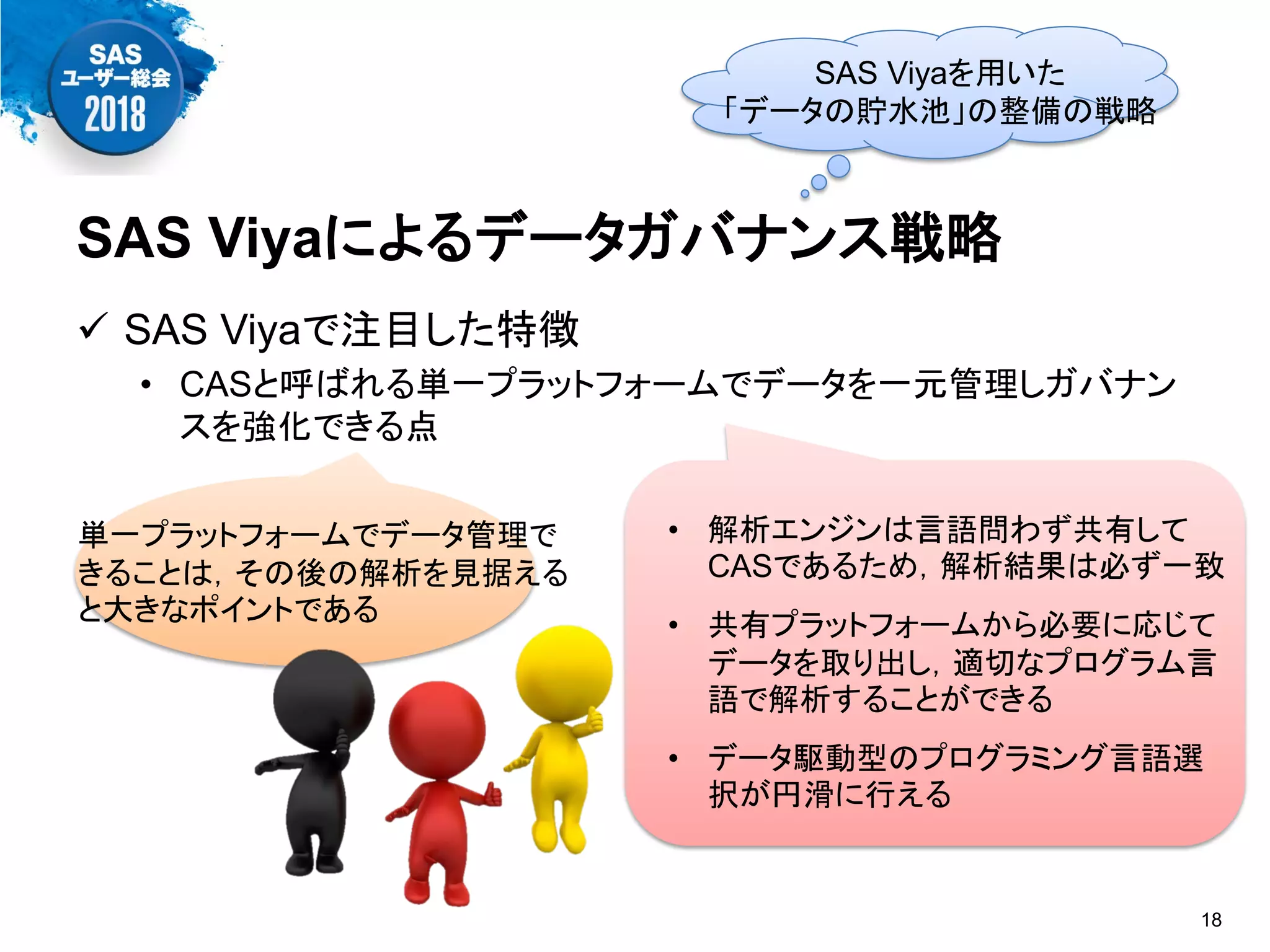  SAS Viyaで注目した特徴
• CASと呼ばれる単一プラットフォームでデータを一元管理しガバナン
スを強化できる点
SAS Viyaによるデータガバナンス戦略
18
SAS Viyaを用いた
「データの貯水池」の整備の戦略
単一プラットフォームでデータ管理で
きることは，その後の解析を見据える
と大きなポイントである
• 解析エンジンは言語問わず共有して
CASであるため，解析結果は必ず一致
• 共有プラットフォームから必要に応じて
データを取り出し，適切なプログラム言
語で解析することができる
• データ駆動型のプログラミング言語選
択が円滑に行える
 