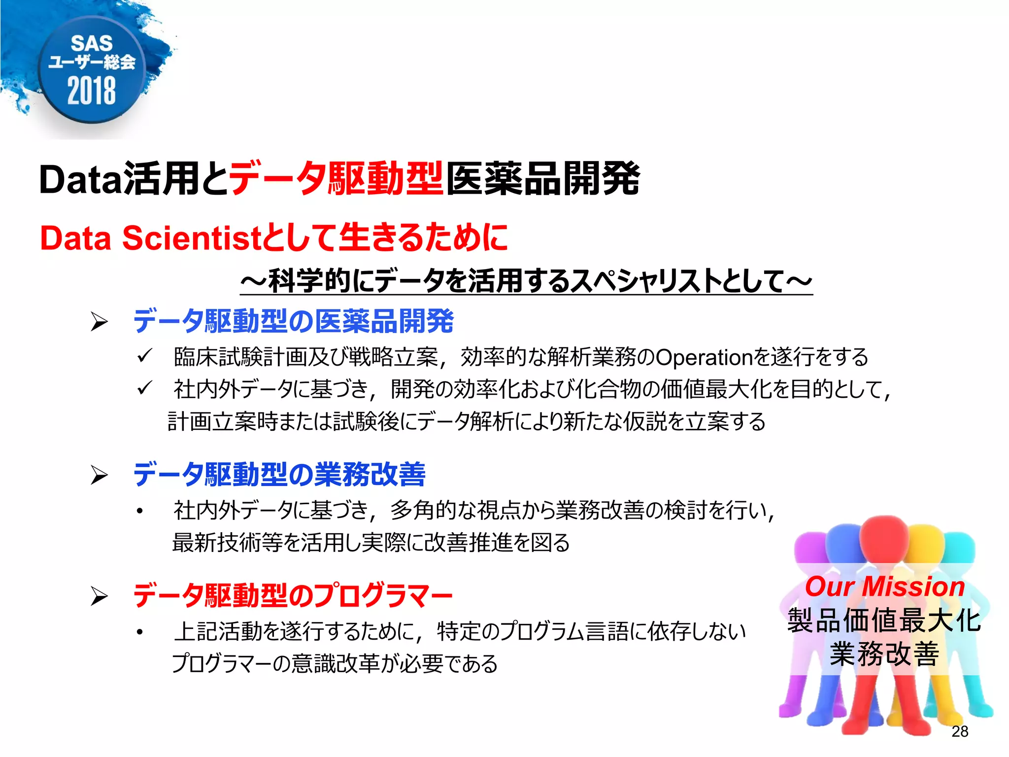 Data活用とデータ駆動型医薬品開発
Data Scientistとして生きるために
～科学的にデータを活用するスペシャリストとして～
 データ駆動型の医薬品開発
 臨床試験計画及び戦略立案，効率的な解析業務のOperationを遂行をする
 社内外データに基づき，開発の効率化および化合物の価値最大化を目的として，
計画立案時または試験後にデータ解析により新たな仮説を立案する
 データ駆動型の業務改善
• 社内外データに基づき，多角的な視点から業務改善の検討を行い，
最新技術等を活用し実際に改善推進を図る
 データ駆動型のプログラマー
• 上記活動を遂行するために，特定のプログラム言語に依存しない
プログラマーの意識改革が必要である
Our Mission
製品価値最大化
業務改善
28
 