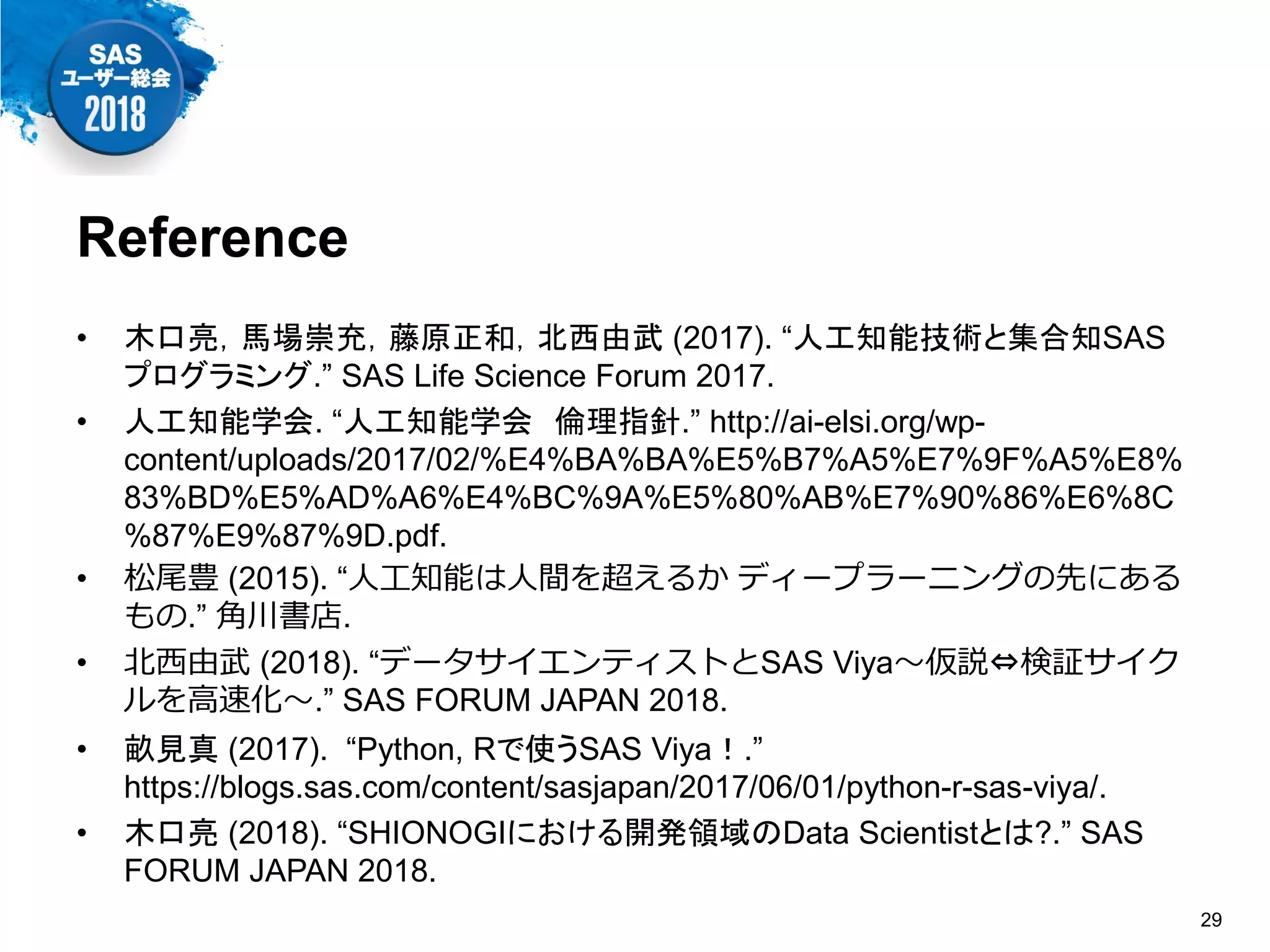 Reference
• 木口亮，馬場崇充，藤原正和，北西由武 (2017). “人工知能技術と集合知SAS
プログラミング.” SAS Life Science Forum 2017.
• 人工知能学会. “人工知能学会 倫理指針.” http://ai-elsi.org/wp-
content/uploads/2017/02/%E4%BA%BA%E5%B7%A5%E7%9F%A5%E8%
83%BD%E5%AD%A6%E4%BC%9A%E5%80%AB%E7%90%86%E6%8C
%87%E9%87%9D.pdf.
• 松尾豊 (2015). “人工知能は人間を超えるか ディープラーニングの先にある
もの.” 角川書店.
• 北西由武 (2018). “データサイエンティストとSAS Viya～仮説⇔検証サイク
ルを高速化～.” SAS FORUM JAPAN 2018.
• 畝見真 (2017). “Python, Rで使うSAS Viya！.”
https://blogs.sas.com/content/sasjapan/2017/06/01/python-r-sas-viya/.
• 木口亮 (2018). “SHIONOGIにおける開発領域のData Scientistとは?.” SAS
FORUM JAPAN 2018.
29
 