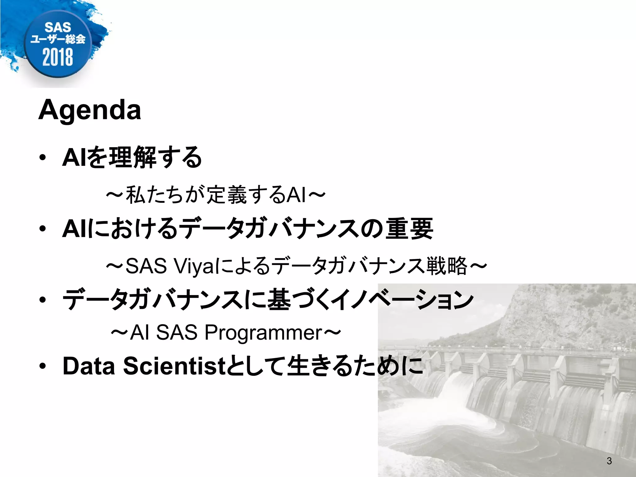 Agenda
• AIを理解する
～私たちが定義するAI～
• AIにおけるデータガバナンスの重要
～SAS Viyaによるデータガバナンス戦略～
• データガバナンスに基づくイノベーション
～AI SAS Programmer～
• Data Scientistとして生きるために
3
 