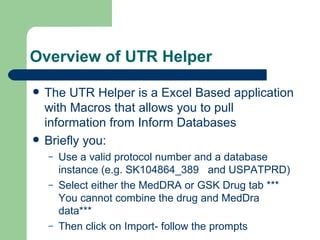 Overview of UTR Helper The UTR Helper is a Excel Based application with Macros that allows you to pull information from Inform Databases Briefly you: Use a valid protocol number and a database instance (e.g. SK104864_389  and USPATPRD) Select either the MedDRA or GSK Drug tab *** You cannot combine the drug and MedDra data*** Then click on Import- follow the prompts 