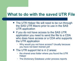 What to do with the saved UTR File The UTR Helper file will need to be run through the SAS UTR Macro prior to use in the SAS UTR application If you do not have access to the SAS UTR application you need to send the file to a CDA who does have access or a CDA who supports the UTR application Why would you not have access? Usually because you have not been trained yet! The UTR support list is in 2 areas: the shared area folder where you found the UTR Helper The Dictionary Database under process reports 