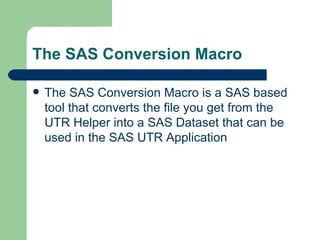 The SAS Conversion Macro The SAS Conversion Macro is a SAS based tool that converts the file you get from the UTR Helper into a SAS Dataset that can be used in the SAS UTR Application 