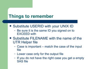 Things to remember Substitute USERID with your UNIX ID Be sure it is the same ID you signed on to EXCEED with Substitute FILENAME with the name of the UTR Helper file Case is important – match the case of the input file Lower case only for the output file If you do not have the right case you get a empty SAS file 