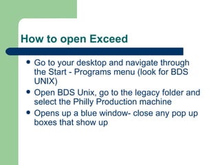 How to open Exceed Go to your desktop and navigate through the Start - Programs menu (look for BDS UNIX)  Open BDS Unix, go to the legacy folder and select the Philly Production machine Opens up a blue window- close any pop up boxes that show up 