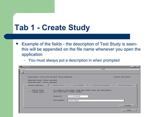Tab 1 - Create Study Example of the fields - the description of Test Study is seen- this will be appended on the file name whenever you open the application You must always put a description in when prompted 