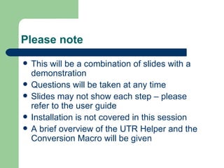 Please note This will be a combination of slides with a demonstration Questions will be taken at any time ݺߣs may not show each step – please refer to the user guide Installation is not covered in this session A brief overview of the UTR Helper and the Conversion Macro will be given 