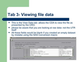 Tab 3- Viewing file data This is the View Data tab- allows the CDA to view the file as presented by the CRO.  please be aware that you are looking at raw data- not the UTR itself All these fields would be blank if you created an empty dataset by mistake using the SAS Conversion macro 
