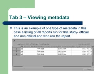 Tab 3 – Viewing metadata This is an example of one type of metadata in this case a listing of all reports run for this study- official and non official and who ran the report. 