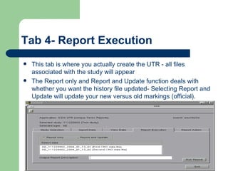 Tab 4- Report Execution This tab is where you actually create the UTR - all files associated with the study will appear The Report only and Report and Update function deals with whether you want the history file updated- Selecting Report and Update will update your new versus old markings (official).  