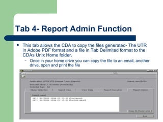Tab 4- Report Admin Function This tab allows the CDA to copy the files generated- The UTR  in Adobe PDF format and a file in Tab Delimited format to the CDAs Unix Home folder. Once in your home drive you can copy the file to an email, another drive, open and print the file  