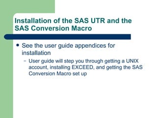 Installation of the SAS UTR and the SAS Conversion Macro See the user guide appendices for installation  User guide will step you through getting a UNIX account, installing EXCEED, and getting the SAS Conversion Macro set up 