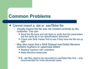 Common Problems Cannot import a .dat or .sas7Bdat file Usually means the file was not created correctly by the customer. You can Send the file back and ask them to verify that the parameters are the same as in our specifications document Check with SAS Viewer first to see if they have the file set up right May also mean that a SAS Dataset (sas7bdat) filename contains hyphens or uppercase letters Replace hyphens with underbars Make filename lowercase N.B. .dat files need to be converted to sas7bdat files first – only recommended for more advanced users 