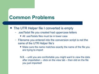 Common Problems The UTR Helper file I converted is empty .sas7bdat file you created had uppercase letters All .sas7bdats files must be in lower case Filename you entered into the conversion script is not the same of the UTR Helper file’s Make sure the name matches exactly the name of the file you are trying to import N.B. – until you are comfortable you might want to view the data after importation – click on the view tab – then clid on the file you just imported! 