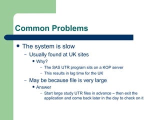 Common Problems The system is slow Usually found at UK sites Why? The SAS UTR program sits on a KOP server This results in lag time for the UK May be because file is very large Answer Start large study UTR files in advance – then exit the application and come back later in the day to check on it 