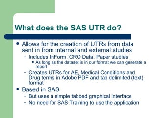 What does the SAS UTR do? Allows for the creation of UTRs from data sent in from internal and external studies Includes InForm, CRO Data, Paper studies As long as the dataset is in our format we can generate a report Creates UTRs for AE, Medical Conditions and Drug terms in Adobe PDF and tab delimited (text) format Based in SAS But uses a simple tabbed graphical interface No need for SAS Training to use the application 