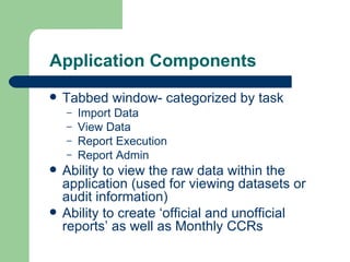 Application Components Tabbed window- categorized by task Import Data View Data Report Execution Report Admin Ability to view the raw data within the application (used for viewing datasets or audit information) Ability to create ‘official and unofficial reports’ as well as Monthly CCRs 