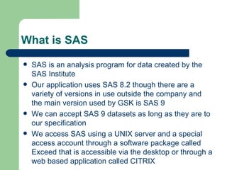 What is SAS SAS is an analysis program for data created by the SAS Institute Our application uses SAS 8.2 though there are a variety of versions in use outside the company and the main version used by GSK is SAS 9 We can accept SAS 9 datasets as long as they are to our specification We access SAS using a UNIX server and a special access account through a software package called Exceed that is accessible via the desktop or through a web based application called CITRIX 