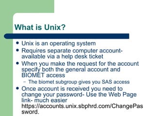 What is Unix? Unix is an operating system Requires separate computer account- available via a help desk ticket When you make the request for the account specify both the general account and BIOMET access The biomet subgroup gives you SAS access Once account is received you need to change your password- Use the Web Page link- much easier  https://accounts.unix.sbphrd.com/ChangePassword . 