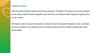 6) Market Traction
With the Online Payment gateway technology solutions / M-wallet’s / Pre-paid card voucher solutions
we can able to attract frequent repeated users from the conventional mode of payment system which
is now in place.
We Autotec make is e-payment solutions to keep full stop for arguments happens on day –day basis
at various locations, thus Autotec ensure to provide hassle free travel solutions backed with social
responsibility.
 